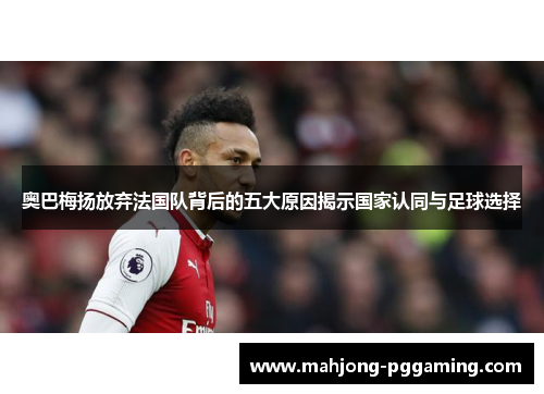 奥巴梅扬放弃法国队背后的五大原因揭示国家认同与足球选择 奥巴梅扬放弃法国队背后的五大原因揭示国家认同与足球选择