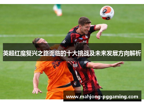 英超红魔复兴之路面临的十大挑战及未来发展方向解析