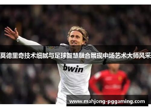 莫德里奇技术细腻与足球智慧融合展现中场艺术大师风采