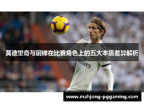 莫德里奇与前锋在比赛角色上的五大本质差异解析