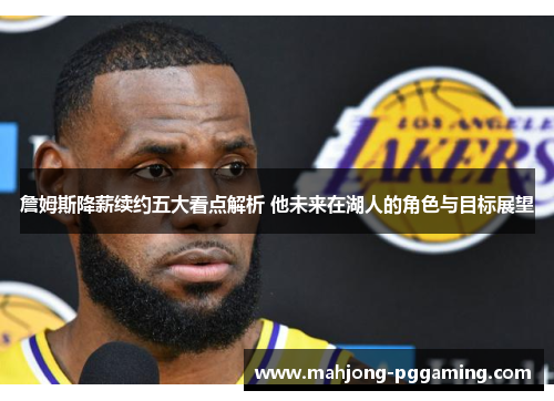 詹姆斯降薪续约五大看点解析 他未来在湖人的角色与目标展望