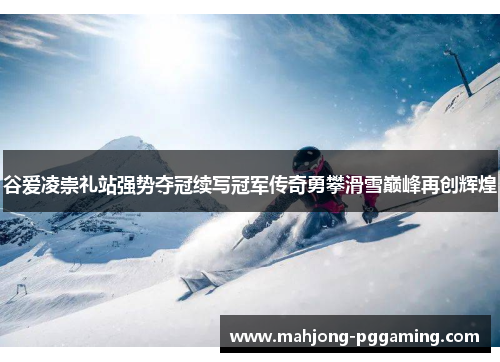 谷爱凌崇礼站强势夺冠续写冠军传奇勇攀滑雪巅峰再创辉煌