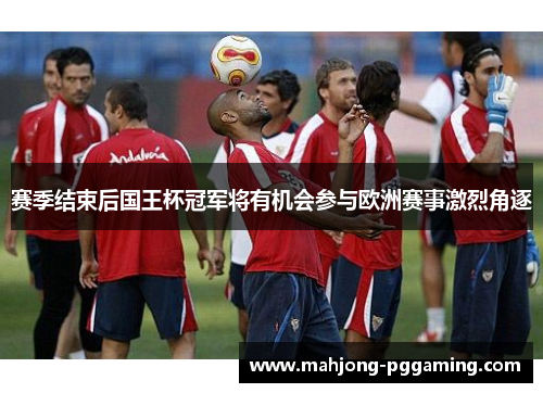 赛季结束后国王杯冠军将有机会参与欧洲赛事激烈角逐