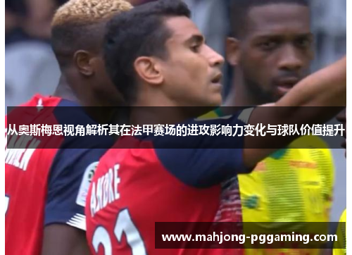 从奥斯梅恩视角解析其在法甲赛场的进攻影响力变化与球队价值提升