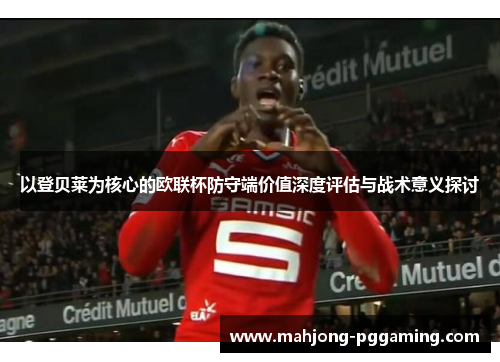 以登贝莱为核心的欧联杯防守端价值深度评估与战术意义探讨 以登贝莱为核心的欧联杯防守端价值深度评估与战术意义探讨