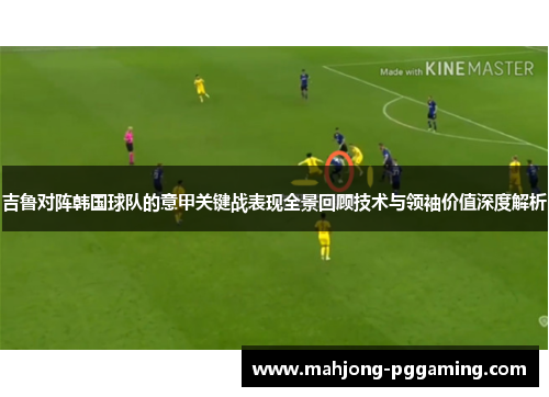 吉鲁对阵韩国球队的意甲关键战表现全景回顾技术与领袖价值深度解析 吉鲁对阵韩国球队的意甲关键战表现全景回顾技术与领袖价值深度解析