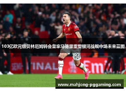 103亿欧元级贝林厄姆转会皇家马德里重塑银河战舰中场未来蓝图