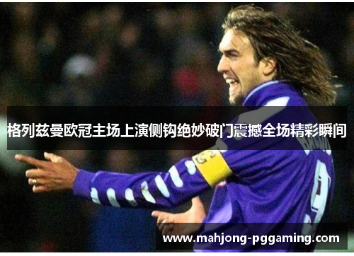 格列兹曼欧冠主场上演侧钩绝妙破门震撼全场精彩瞬间 格列兹曼欧冠主场上演侧钩绝妙破门震撼全场精彩瞬间