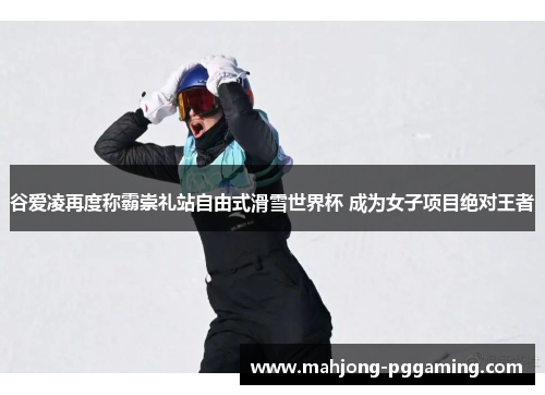 谷爱凌再度称霸崇礼站自由式滑雪世界杯 成为女子项目绝对王者