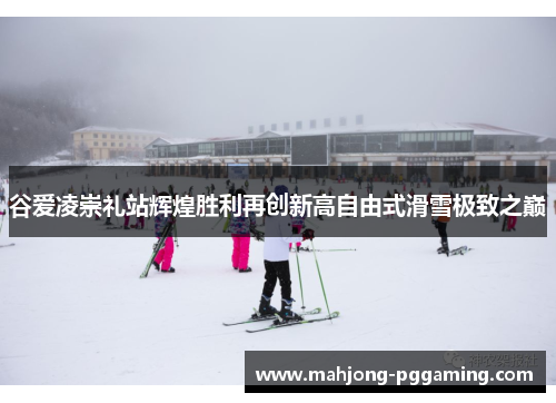 谷爱凌崇礼站辉煌胜利再创新高自由式滑雪极致之巅