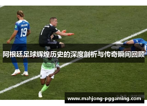 阿根廷足球辉煌历史的深度剖析与传奇瞬间回顾