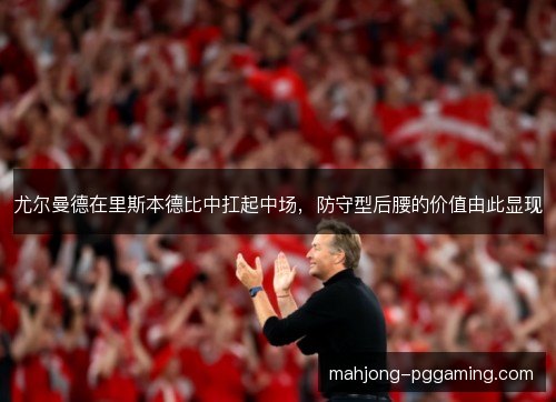 尤尔曼德在里斯本德比中扛起中场,防守型后腰的价值由此显现 尤尔曼德在里斯本德比中扛起中场,防守型后腰的价值由此显现